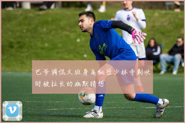 巴爷调侃文班身高秘密少林寺剃头时被拉长的幽默猜想