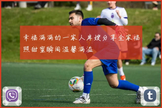 幸福满满的一家人库嫂分享全家福照甜蜜瞬间温馨满溢