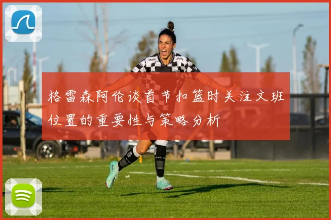 格雷森阿伦谈首节扣篮时关注文班位置的重要性与策略分析