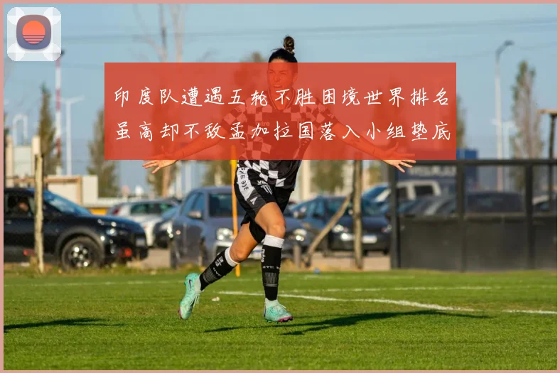 印度队遭遇五轮不胜困境世界排名虽高却不敌孟加拉国落入小组垫底
