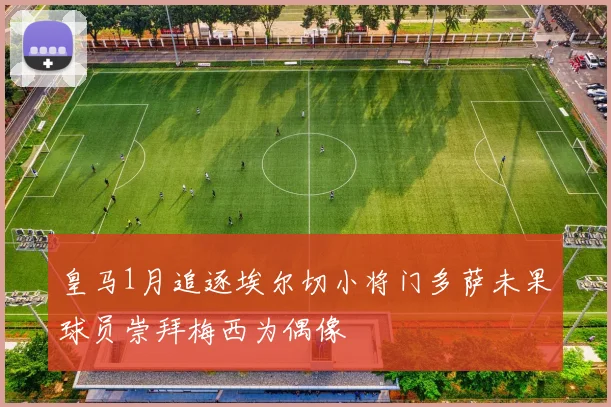 皇马1月追逐埃尔切小将门多萨未果球员崇拜梅西为偶像