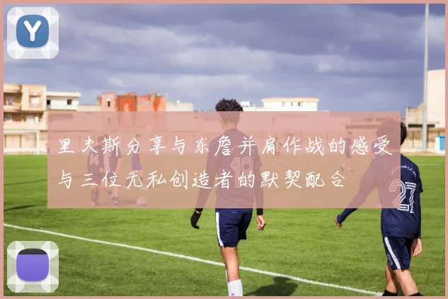 里夫斯分享与东詹并肩作战的感受与三位无私创造者的默契配合