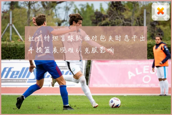 杜兰特坦言球队面对包夹时急于出手投篮表现难以克服影响