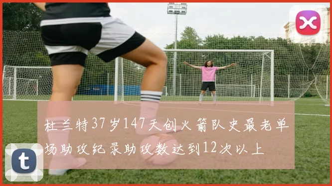 杜兰特37岁147天创火箭队史最老单场助攻纪录助攻数达到12次以上