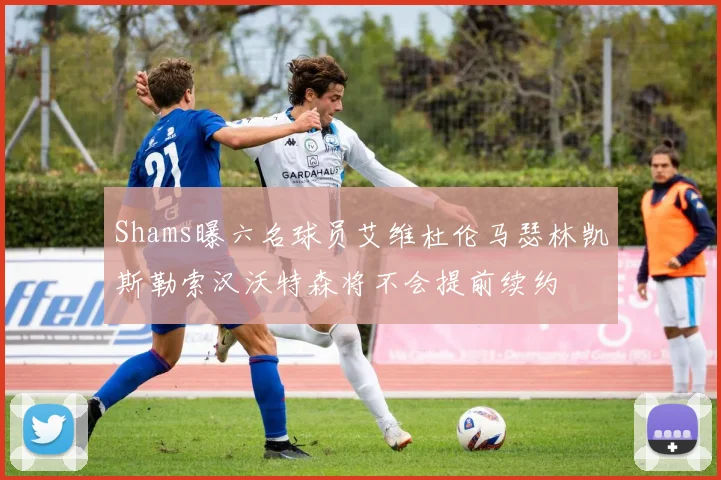 Shams曝六名球员艾维杜伦马瑟林凯斯勒索汉沃特森将不会提前续约