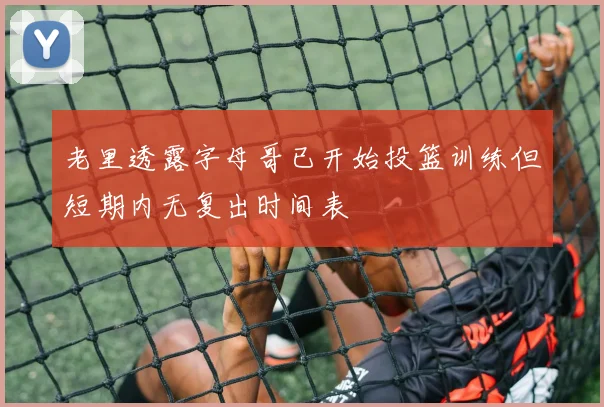 老里透露字母哥已开始投篮训练但短期内无复出时间表