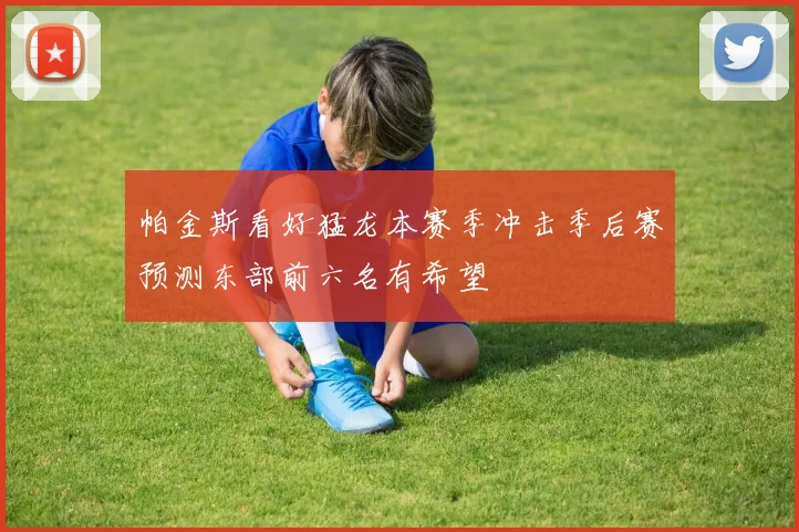帕金斯看好猛龙本赛季冲击季后赛预测东部前六名有希望