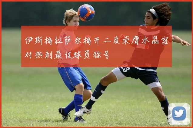 伊斯梅拉萨尔梅开二度荣膺水晶宫对热刺最佳球员称号