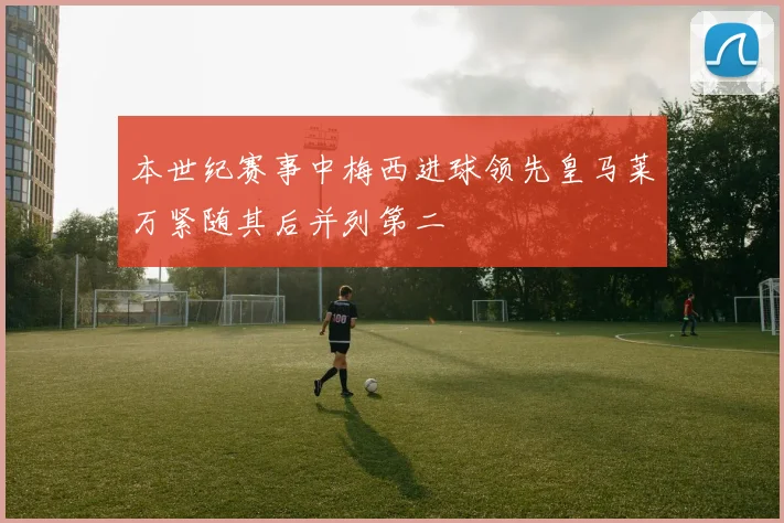 本世纪赛事中梅西进球领先皇马莱万紧随其后并列第二