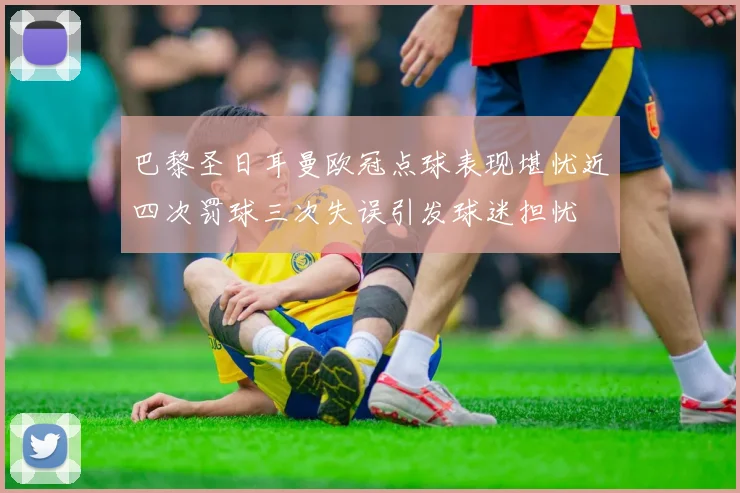 巴黎圣日耳曼欧冠点球表现堪忧近四次罚球三次失误引发球迷担忧