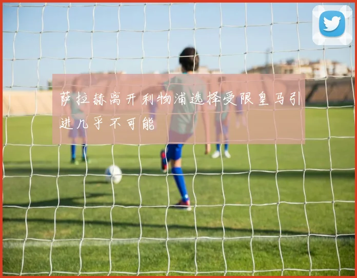 萨拉赫离开利物浦选择受限皇马引进几乎不可能