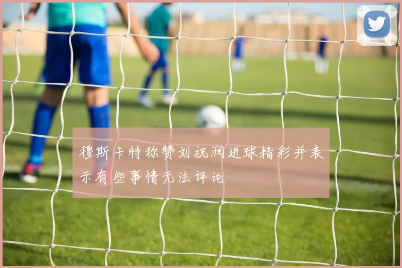 穆斯卡特称赞刘祝润进球精彩并表示有些事情无法评论