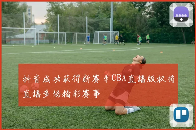 抖音成功获得新赛季CBA直播版权将直播多场精彩赛事