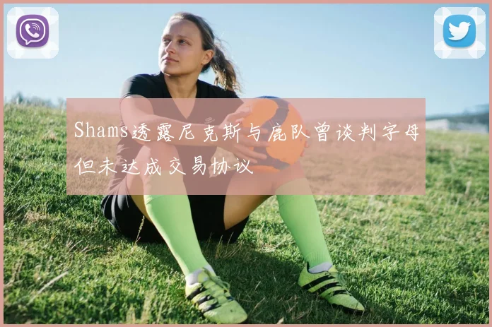 Shams透露尼克斯与鹿队曾谈判字母但未达成交易协议