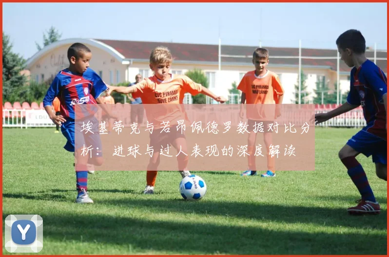 埃基蒂克与若昂佩德罗数据对比分析：进球与过人表现的深度解读