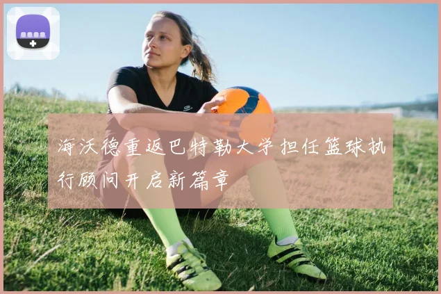 海沃德重返巴特勒大学担任篮球执行顾问开启新篇章