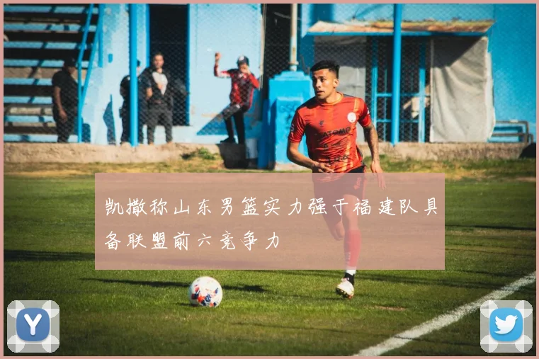 凯撒称山东男篮实力强于福建队具备联盟前六竞争力