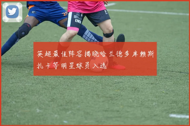 英超最佳阵容揭晓哈兰德多库赖斯扎卡等明星球员入选