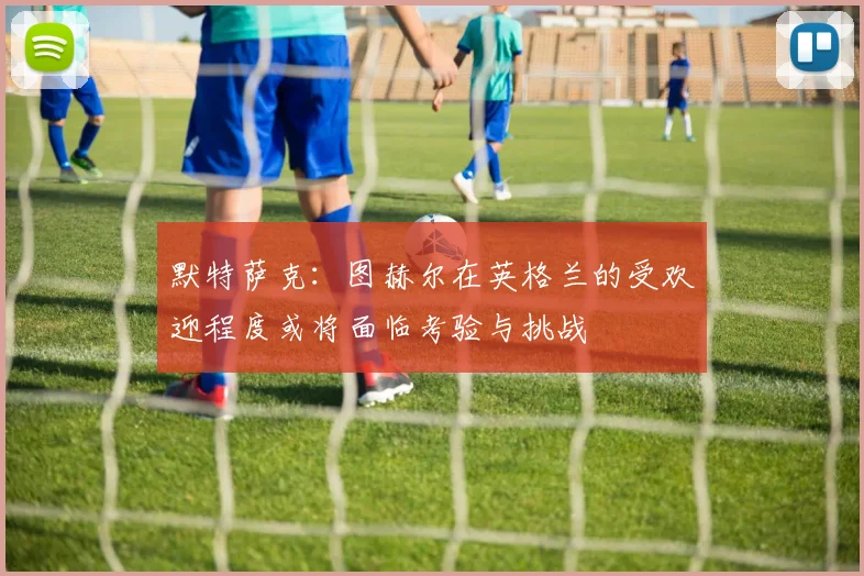 默特萨克：图赫尔在英格兰的受欢迎程度或将面临考验与挑战