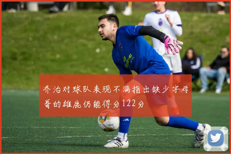 乔治对球队表现不满指出缺少字母哥的雄鹿仍能得分122分