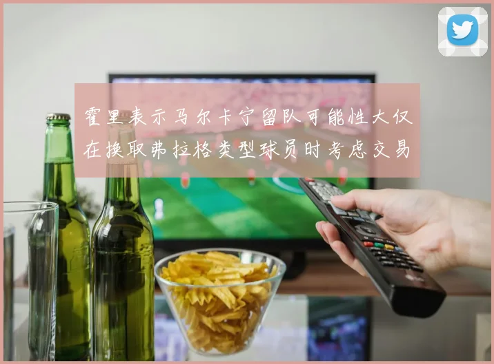 霍里表示马尔卡宁留队可能性大仅在换取弗拉格类型球员时考虑交易