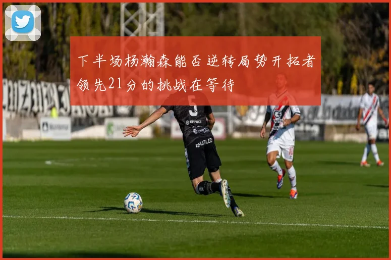 下半场杨瀚森能否逆转局势开拓者领先21分的挑战在等待