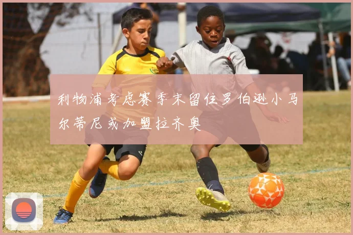 利物浦考虑赛季末留住罗伯逊小马尔蒂尼或加盟拉齐奥